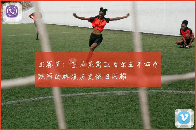 龙赛罗：皇马无需亚马尔五年四夺欧冠的辉煌历史依旧闪耀