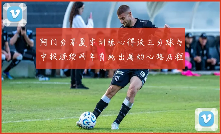 阿门分享夏季训练心得谈三分球与中投连续两年首轮出局的心路历程