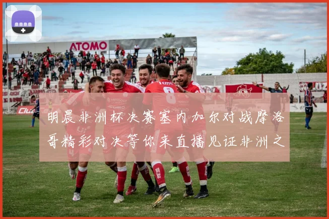 明晨非洲杯决赛塞内加尔对战摩洛哥精彩对决等你来直播见证非洲之王的诞生