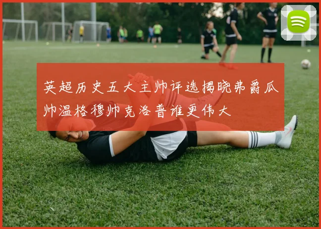 英超历史五大主帅评选揭晓弗爵瓜帅温格穆帅克洛普谁更伟大