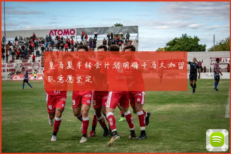 皇马夏季转会计划明确卡马文加留队意愿坚定