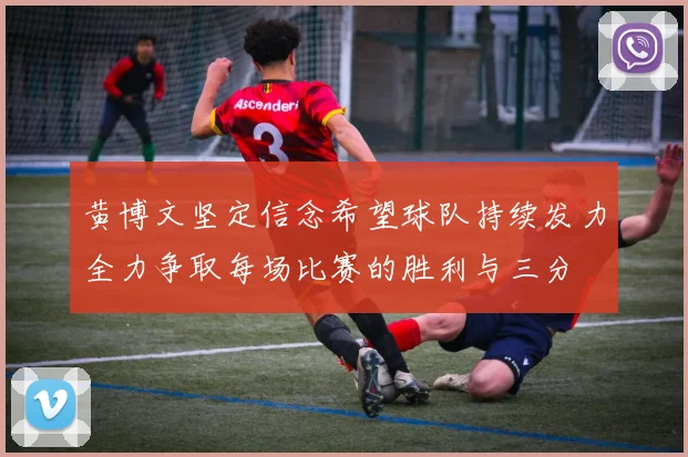 黄博文坚定信念希望球队持续发力全力争取每场比赛的胜利与三分