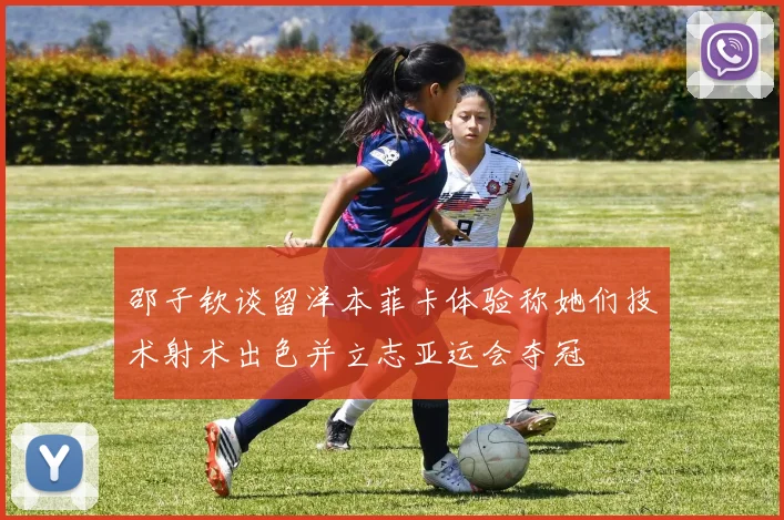 邵子钦谈留洋本菲卡体验称她们技术射术出色并立志亚运会夺冠