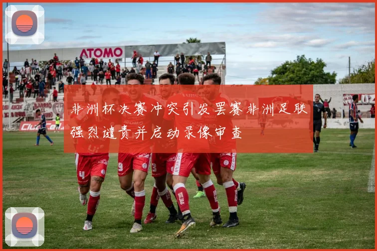 非洲杯决赛冲突引发罢赛非洲足联强烈谴责并启动录像审查