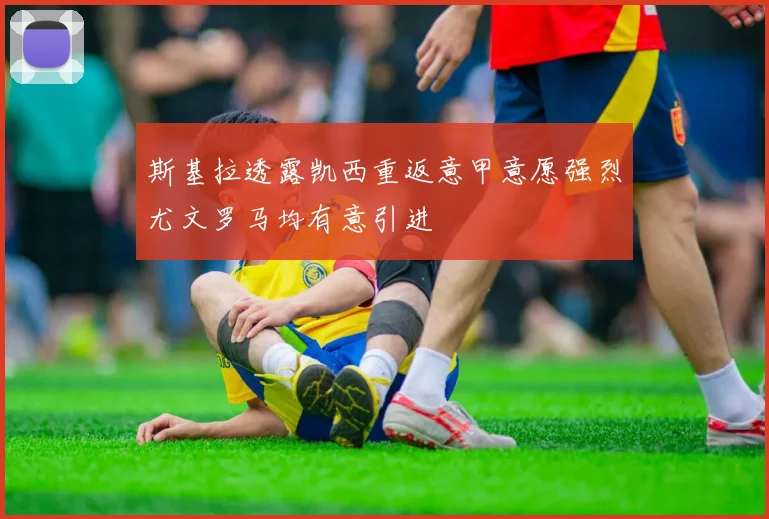 斯基拉透露凯西重返意甲意愿强烈尤文罗马均有意引进