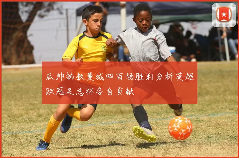 瓜帅执教曼城四百场胜利分析英超欧冠足总杯各自贡献