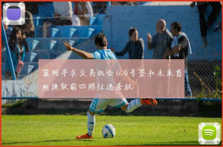 篮网寻求交易机会以6号签和未来首轮换取前四顺位选秀权