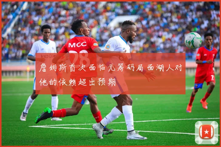 詹姆斯首次面临无筹码局面湖人对他的依赖超出预期