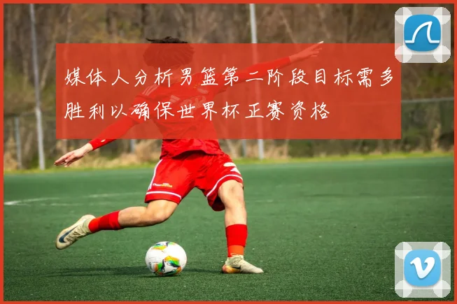媒体人分析男篮第二阶段目标需多胜利以确保世界杯正赛资格