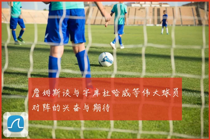 詹姆斯谈与字库杜哈威等伟大球员对阵的兴奋与期待