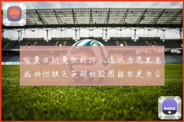 哈曼分析曼联新帅人选认为恩里克成功但缺乏英超经验图赫尔更为合适