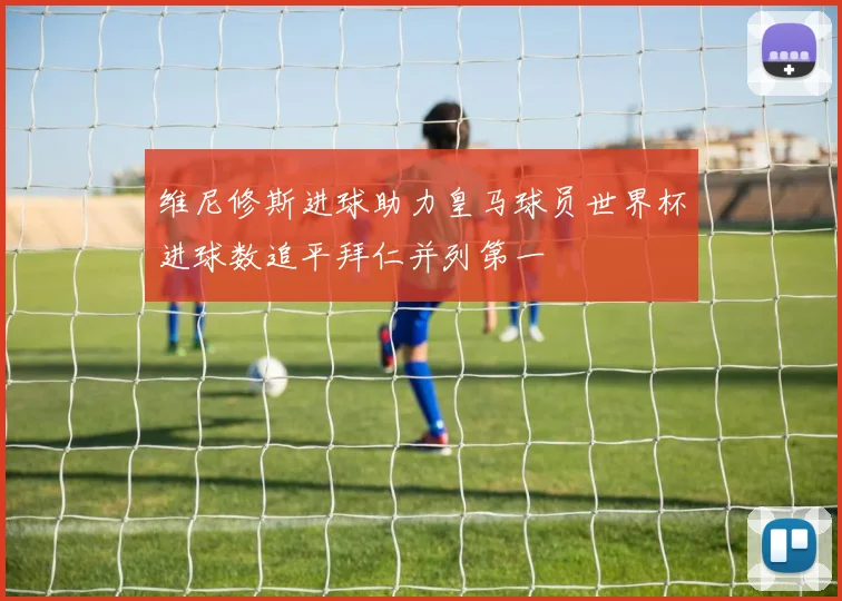 维尼修斯进球助力皇马球员世界杯进球数追平拜仁并列第一