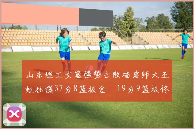 山东理工女篮强势击败福建师大王虹独揽37分8篮板金喆19分9篮板佟欣芷21分6篮板